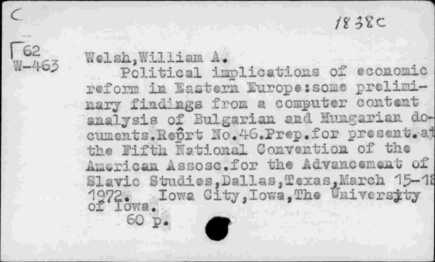 ﻿tïW c
r&2 W-463
Welsh,William A.
Political implications of economic reform in Eastern Europejsome preliminary findings from a computer content analysis of Bulgarian and Hungarian documents.Reprt No.46.Prep.for pre sent, ai the Fifth National Convention of th® American Assosc.for the Advancement of Slavic Studies,Pallas,Texas.March 1972. Iowa City,Iowa,The university of Iowa.
60 p.